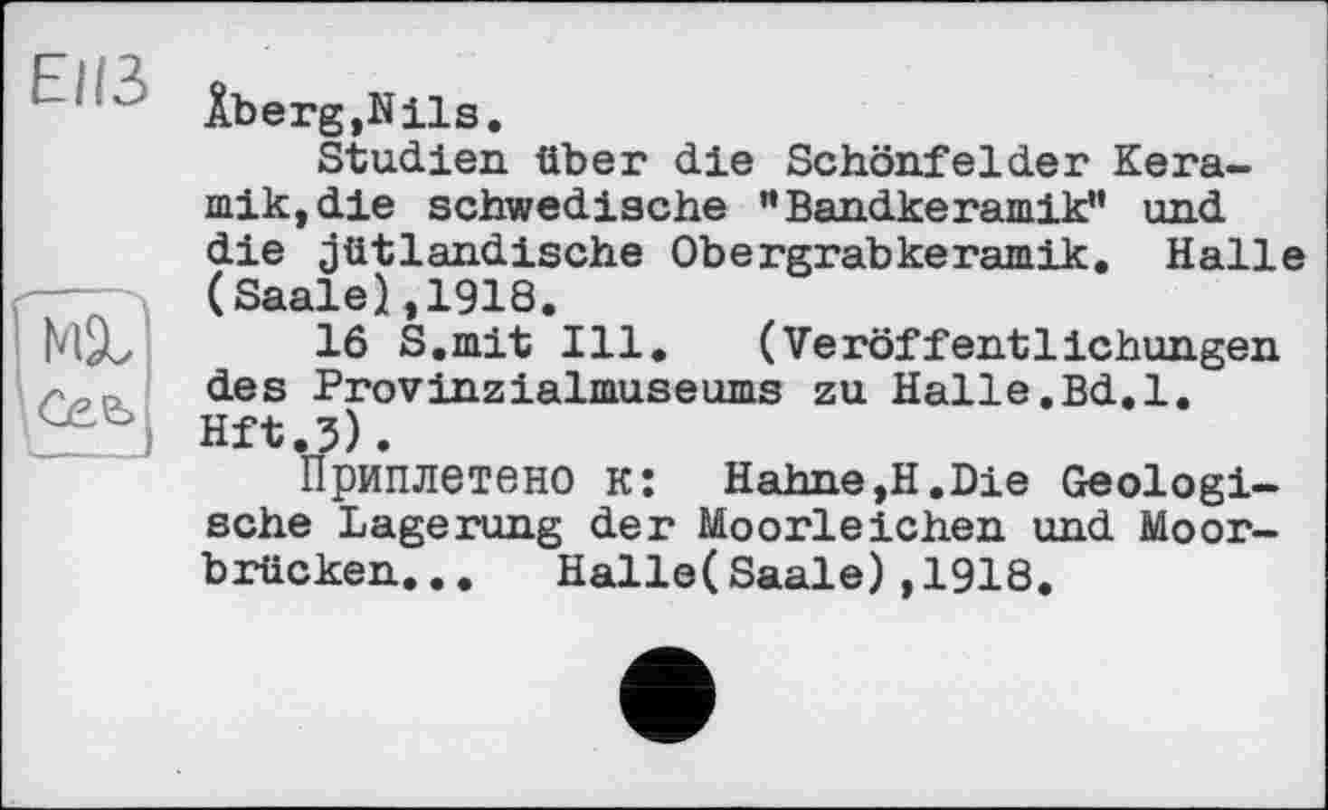 ﻿Elß
ÂbergjNils.
Studien über die Schönfelder Keramik, die schwedische ”Bandkeramik” und die jütlandische Obergrabkeramik. Halle (Saale),1918.
16 S.mit Ill. (Veröffentlichungen des Provinzialmuseums zu Halle.Bd.l. Hft.3).
Приплетено к: Hahne,H.Die Geologische Lagerung der Moorleichen und Moorbrücken... Halle(Saale),1918.